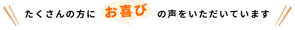 たくさんの方にお喜びの声をいただいております